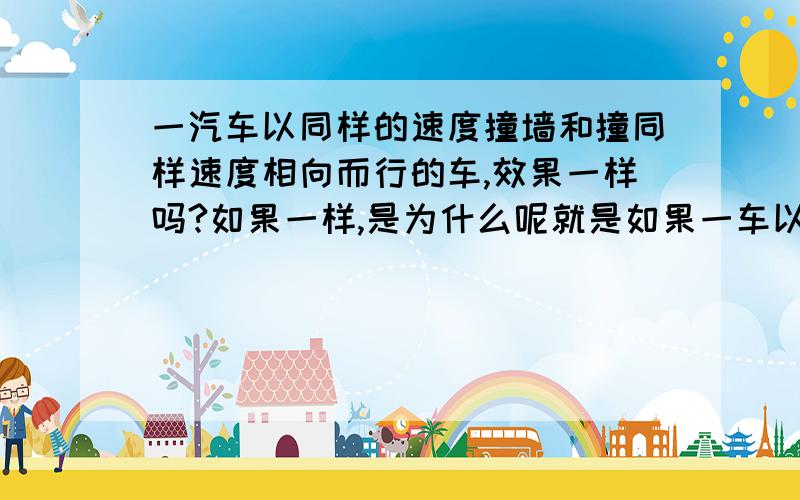 一汽车以同样的速度撞墙和撞同样速度相向而行的车,效果一样吗?如果一样,是为什么呢就是如果一车以100km/H的速度去撞墙和去撞迎面而来的速度是100KM/h的汽车,所发生的情况一样么?