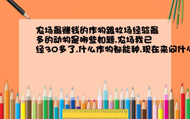 农场最赚钱的作物跟牧场经验最多的动物是哪些如题.农场我已经30多了.什么作物都能种.现在来问什么最赚钱.还有牧场我只有十多级.问下养什么动物经验最多.知道的说说.分数不多.不好意思