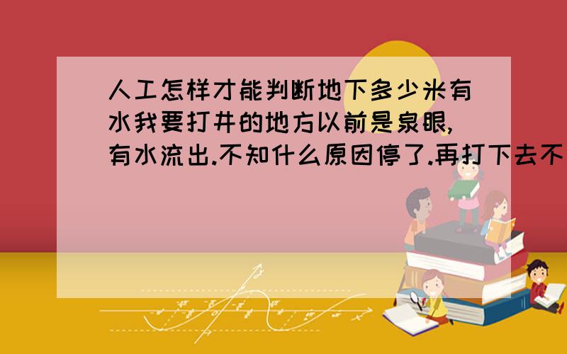 人工怎样才能判断地下多少米有水我要打井的地方以前是泉眼,有水流出.不知什么原因停了.再打下去不知还能不能挖出水来?（黄土）