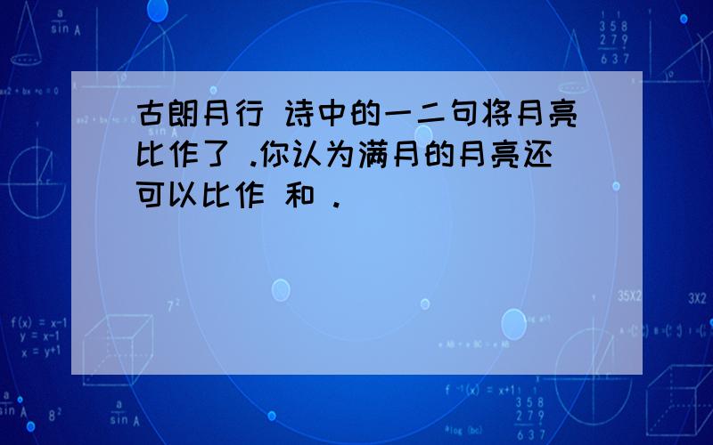 古朗月行 诗中的一二句将月亮比作了 .你认为满月的月亮还可以比作 和 .