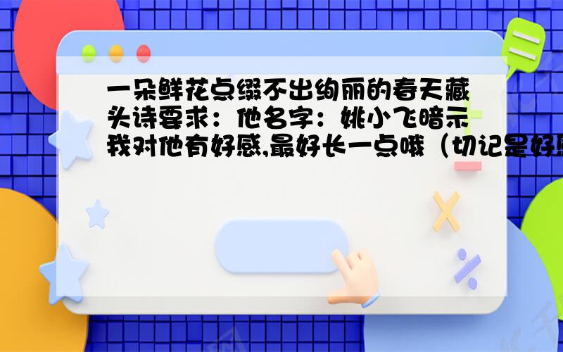 一朵鲜花点缀不出绚丽的春天藏头诗要求：他名字：姚小飞暗示我对他有好感,最好长一点哦（切记是好感,不是喜欢也不是爱,而且,不要太明显.我超级满意的加50藏头诗要求：他名字：姚小飞