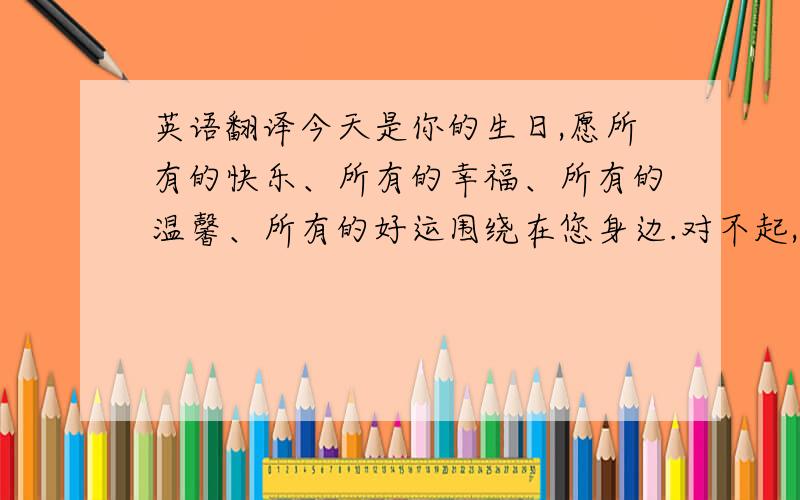 英语翻译今天是你的生日,愿所有的快乐、所有的幸福、所有的温馨、所有的好运围绕在您身边.对不起,在你生日这一天,没能陪在你身边,不能给你亲口说一句：“生日快乐!”只能留下我的愿,