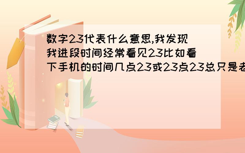 数字23代表什么意思,我发现我进段时间经常看见23比如看下手机的时间几点23或23点23总只是老是看见23这个数字,不知道有没有什么隐藏的含义中国的也好外国的也好神话的也好==知道的告诉下