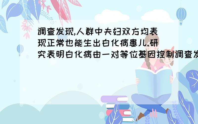 调查发现,人群中夫妇双方均表现正常也能生出白化病患儿.研究表明白化病由一对等位基因控制调查发现人群中夫妇双方均表现正常也能生出白化病患儿.研究表明白化病由一对等位基因控制.