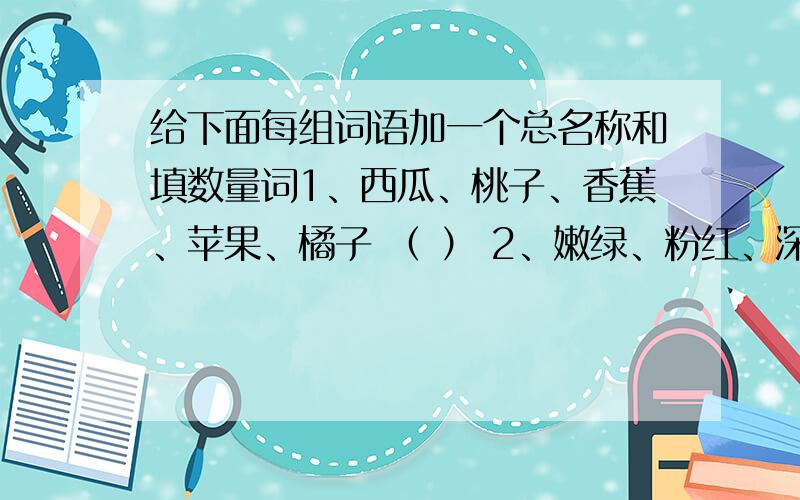 给下面每组词语加一个总名称和填数量词1、西瓜、桃子、香蕉、苹果、橘子 （ ） 2、嫩绿、粉红、深蓝、雪白、橘黄（ ） 3、桌子、椅子、凳子、床、厨（ ） 4、青菜、黄瓜、毛豆、茄子