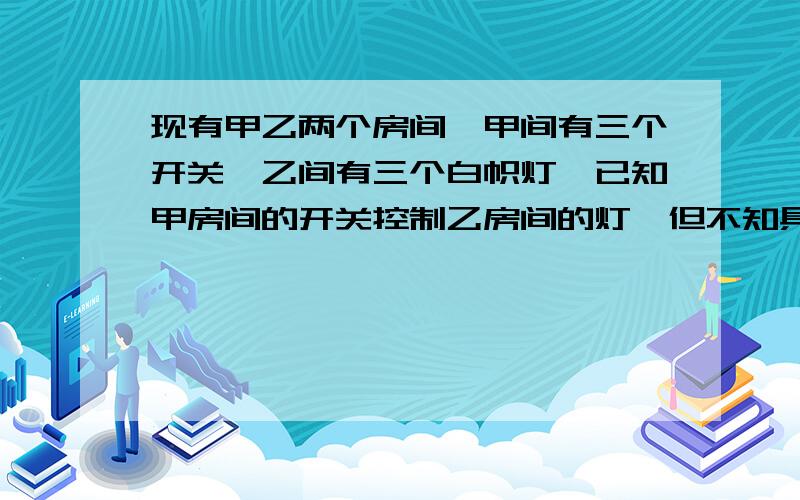 现有甲乙两个房间,甲间有三个开关,乙间有三个白帜灯,已知甲房间的开关控制乙房间的灯,但不知具体情况,请问如何从甲房间只出去一次就能准确确定?