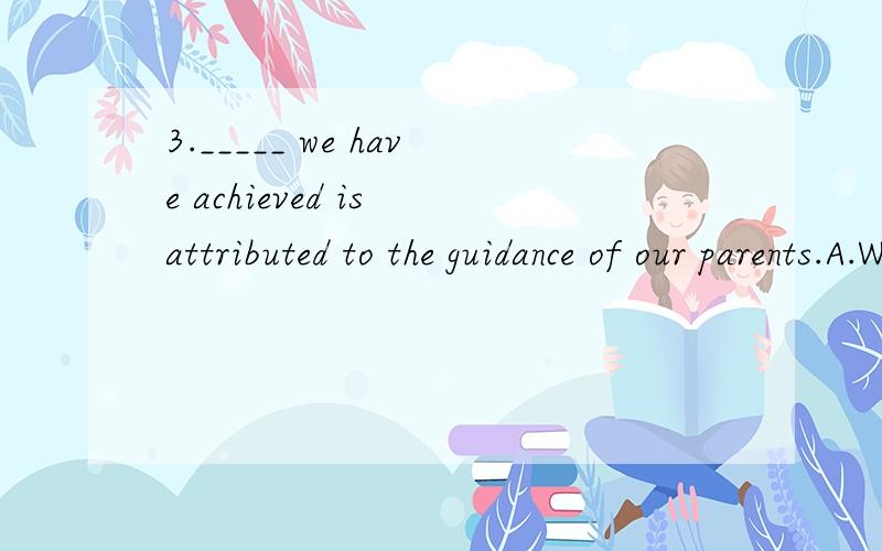 3._____ we have achieved is attributed to the guidance of our parents.A.Whoever B.Whatever C.However D.That 4._____ you say now can’tmake up for what you’ve done.A.No matter B.Whatever C.However D.That