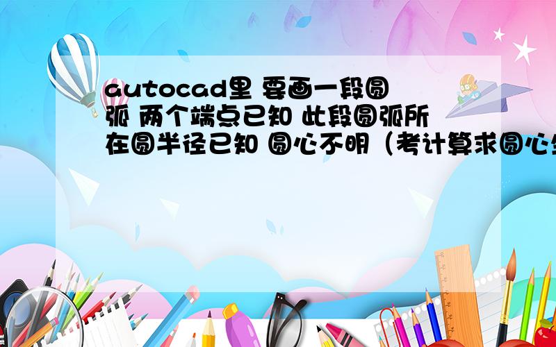 autocad里 要画一段圆弧 两个端点已知 此段圆弧所在圆半径已知 圆心不明（考计算求圆心坐标不太现实哦）求教怎么画这段圆弧比较合适呢?