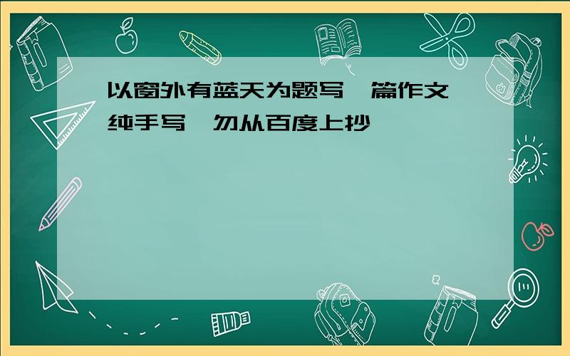 以窗外有蓝天为题写一篇作文,纯手写,勿从百度上抄