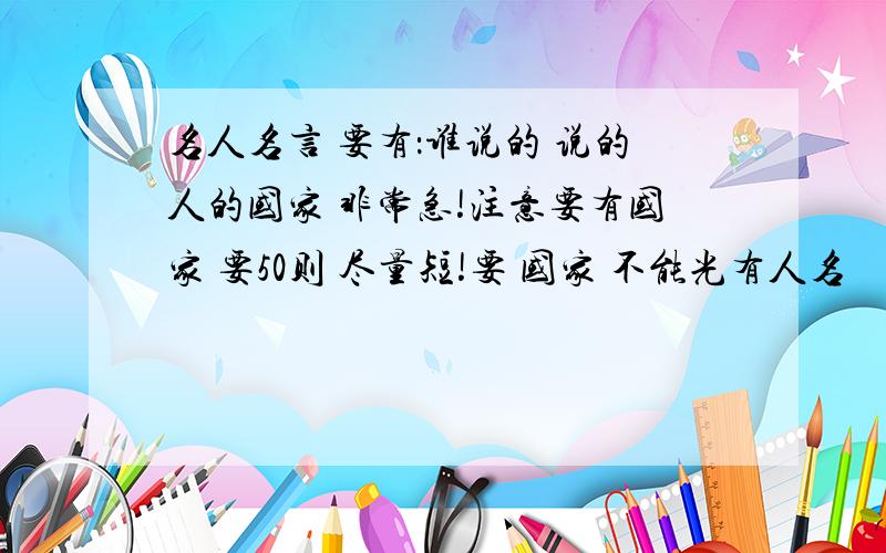 名人名言 要有：谁说的 说的人的国家 非常急!注意要有国家 要50则 尽量短!要 国家 不能光有人名