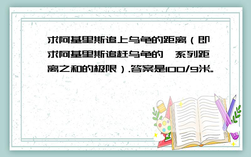 求阿基里斯追上乌龟的距离（即求阿基里斯追赶乌龟的一系列距离之和的极限）.答案是100/9米。