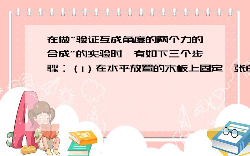 在做“验证互成角度的两个力的合成”的实验时,有如下三个步骤：（1）在水平放置的木板上固定一张白纸,把橡皮条的一端固定在木板上,另一端栓两根细线,通过细线同时用两个测力计互成