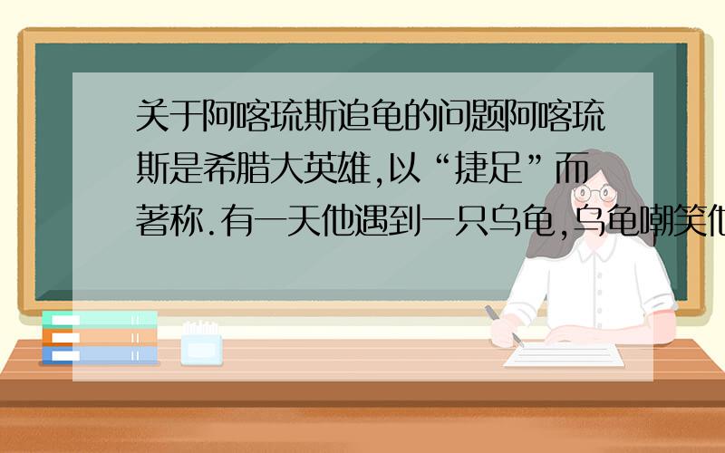 关于阿喀琉斯追龟的问题阿喀琉斯是希腊大英雄,以“捷足”而著称.有一天他遇到一只乌龟,乌龟嘲笑他：“别人都说你厉害,但我看如果你跟我赛跑,还追不上我.”阿喀琉斯大笑说：“怎么可