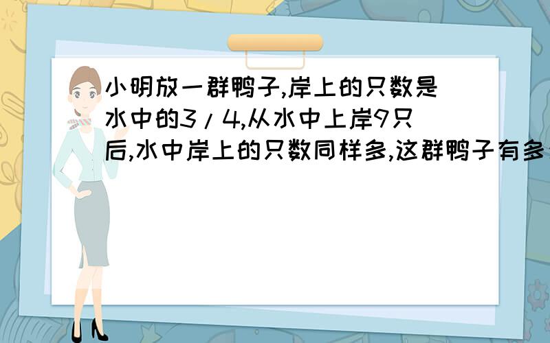 小明放一群鸭子,岸上的只数是水中的3/4,从水中上岸9只后,水中岸上的只数同样多,这群鸭子有多少只?