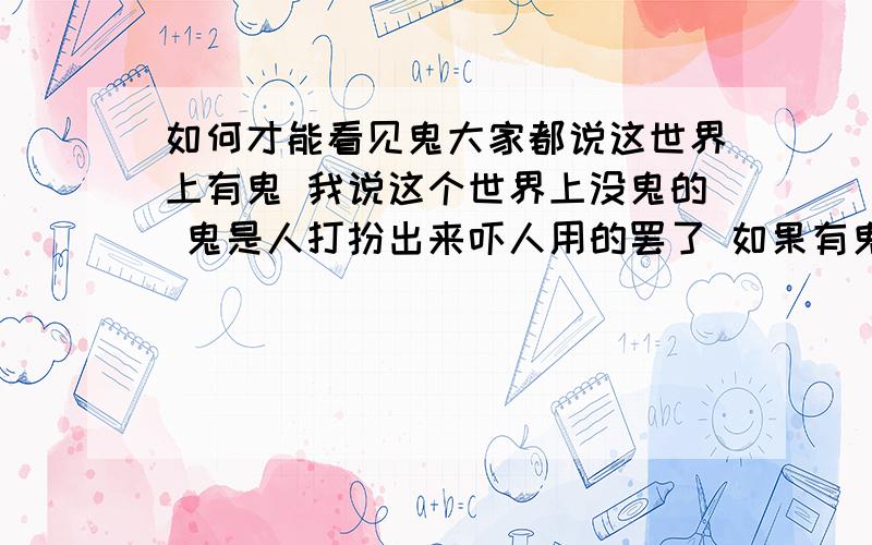 如何才能看见鬼大家都说这世界上有鬼 我说这个世界上没鬼的 鬼是人打扮出来吓人用的罢了 如果有鬼 如何才能见到 我不怕这类事物的 我敢一个人躺在墓地上面睡觉的 现在都什么时代了