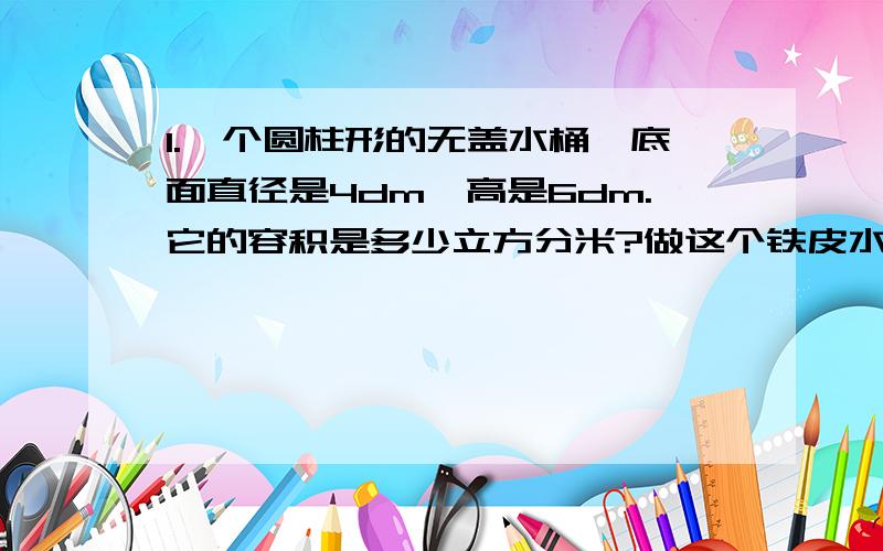 1.一个圆柱形的无盖水桶,底面直径是4dm,高是6dm.它的容积是多少立方分米?做这个铁皮水桶至少需要铁皮多少平方分米?2.一个圆柱的高不变,底面半径扩大两倍,侧面积也扩大两倍（判断）3.一桶