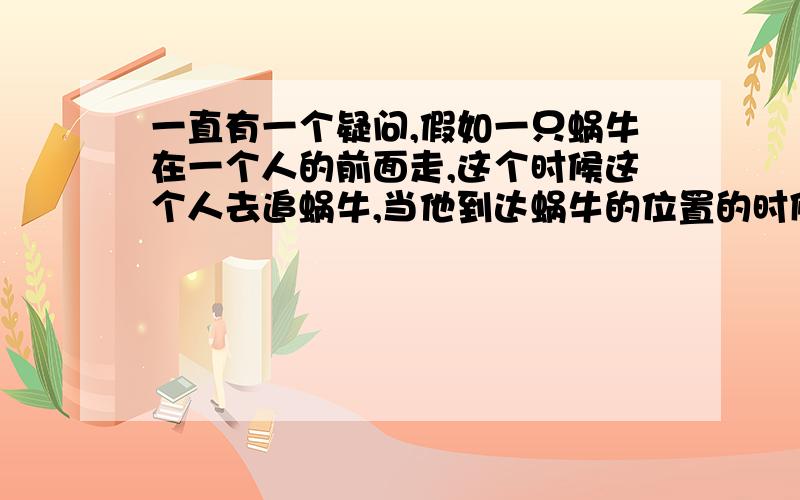 一直有一个疑问,假如一只蜗牛在一个人的前面走,这个时候这个人去追蜗牛,当他到达蜗牛的位置的时候,无论他跑的有多快,也肯定会花了一定的时间,这时候蜗牛也向前爬了一段距离.当人再次