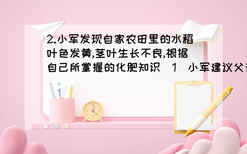 2.小军发现自家农田里的水稻叶色发黄,茎叶生长不良,根据自己所掌握的化肥知识（1）小军建议父亲施用一种______化肥.（2）小军用100元钱去购买经质检部门检验合格的此类化肥,欲使所购得