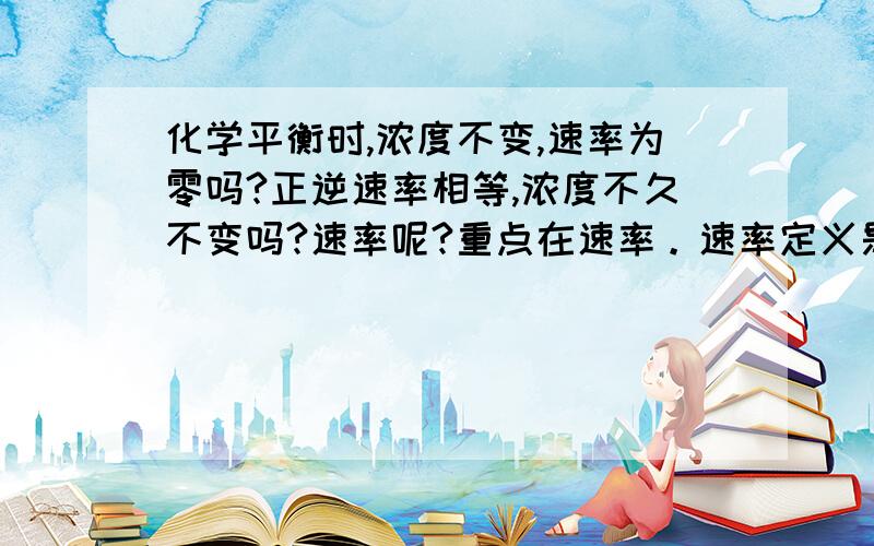 化学平衡时,浓度不变,速率为零吗?正逆速率相等,浓度不久不变吗?速率呢?重点在速率。速率定义是浓度变化量与时间的比，浓度不变，速率不就为零吗明白了，我不正逆速率混为一谈了，正