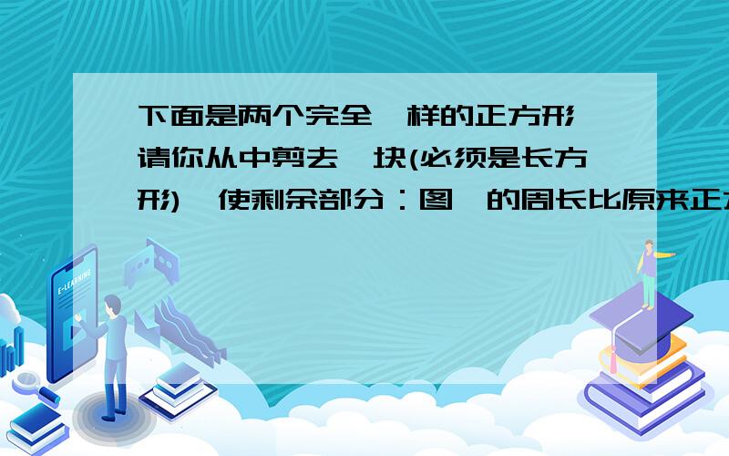 下面是两个完全一样的正方形,请你从中剪去一块(必须是长方形),使剩余部分：图一的周长比原来正方形的周长大.图二的周长与原来正方形的周长相等.