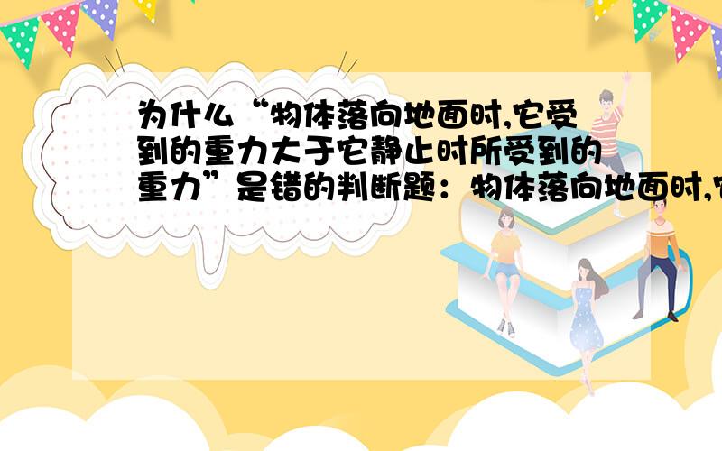 为什么“物体落向地面时,它受到的重力大于它静止时所受到的重力”是错的判断题：物体落向地面时,它受到的重力大于它静止时所受到的重力（X）