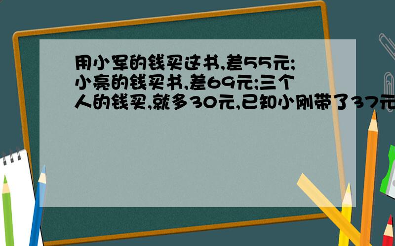 用小军的钱买这书,差55元;小亮的钱买书,差69元;三个人的钱买,就多30元,已知小刚带了37元,问这本书几元快