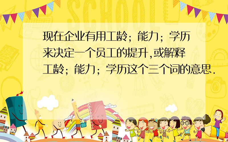 现在企业有用工龄；能力；学历来决定一个员工的提升,或解释工龄；能力；学历这个三个词的意思.