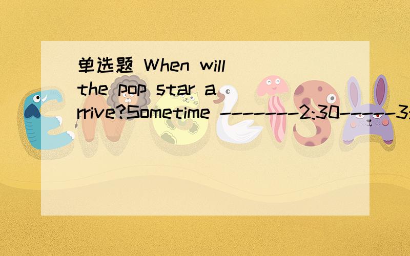 单选题 When will the pop star arrive?Sometime -------2:30-----3:30.A.from;to B.between ;and C.At;to D.between;to希望得到详细的分析,