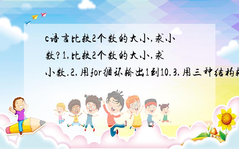 c语言比较2个数的大小,求小数?1,比较2个数的大小,求小数.2,用for循环输出1到10.3,用三种结构输出1+2+3+4+5/.for,while,do while.