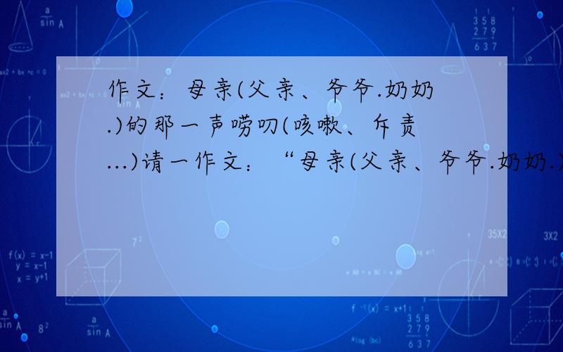 作文：母亲(父亲、爷爷.奶奶.)的那一声唠叨(咳嗽、斥责...)请一作文：“母亲(父亲、爷爷.奶奶.)的那一声唠叨(咳嗽、斥责...)”为题,写一篇作文.要求真情实感,文体不限,书写工整规范,字数