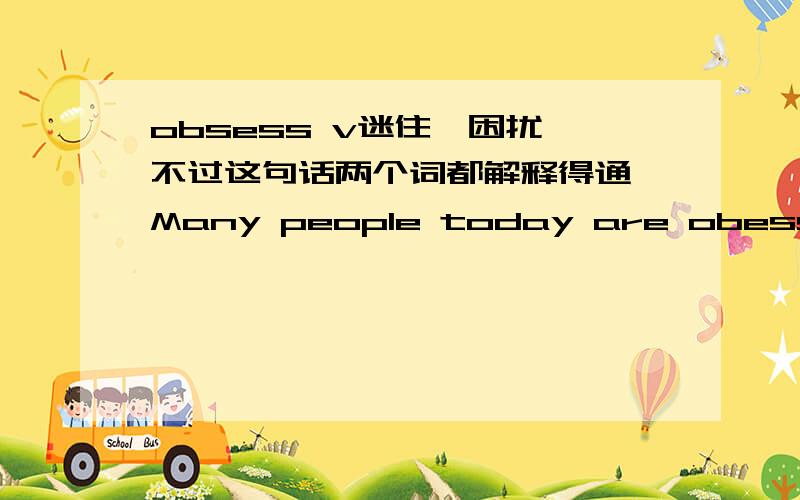 obsess v迷住,困扰,不过这句话两个词都解释得通,Many people today are obesssed with their apperance.这句话的obsess是解释“困扰”但我觉得“迷住”也通 这句话出自很多人要整容的文章。见2010上海嘉定