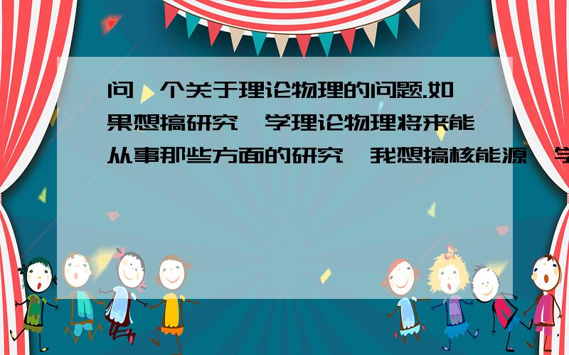 问一个关于理论物理的问题.如果想搞研究,学理论物理将来能从事那些方面的研究,我想搞核能源,学这个有前途吗?