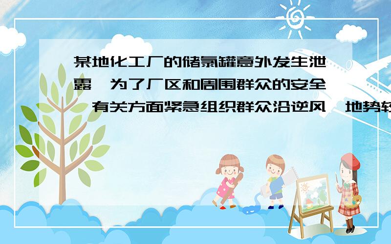 某地化工厂的储氯罐意外发生泄露,为了厂区和周围群众的安全,有关方面紧急组织群众沿逆风、地势较高的方向疏散;同时,消防队员向储氯罐周围喷洒大量的水.此过程利用了哪些氯气的性质(