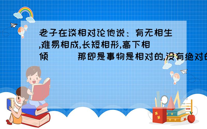 老子在谈相对论他说：有无相生,难易相成,长短相形,高下相倾．．．那即是事物是相对的,没有绝对的善恶等等我据此向朋友说事物皆相对,他说我实在太天真,相信此鬼话．然后问我：如果事