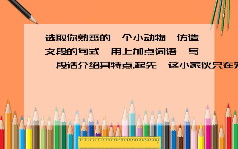 选取你熟悉的一个小动物,仿造文段的句式,用上加点词语,写一段话介绍其特点.起先,这小家伙只在笼子四周活动,随后就在屋里飞来飞去,一会儿落在柜顶上,一会儿神气十足地站在书架上,啄着