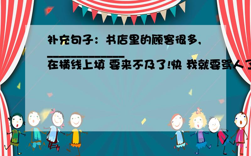 补充句子：书店里的顾客很多,_____________ 在横线上填 要来不及了!快 我就要骂人了