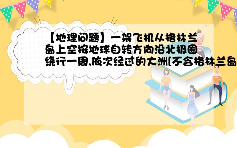 【地理问题】一架飞机从格林兰岛上空按地球自转方向沿北极圈绕行一周,依次经过的大洲[不含格林兰岛]是?A、北美洲一一亚洲一一欧洲 B、北美洲一一欧洲一一亚洲C、欧洲一一北美洲一一