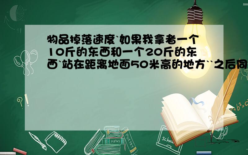 物品掉落速度`如果我拿者一个10斤的东西和一个20斤的东西`站在距离地面50米高的地方``之后同时让他们掉下去``会是那个先落地呢?还是同时落地?那如果一个是圆柱体`另外一个是球体`