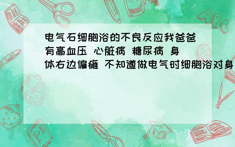 电气石细胞浴的不良反应我爸爸有高血压 心脏病 糖尿病 身体右边偏瘫 不知道做电气时细胞浴对身体有没有什么坏处 请帮忙给答案的朋友看清楚我的问题 不要把好处也发上来 我要的是真实