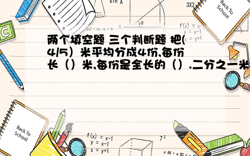 两个填空题 三个判断题 把(4/5）米平均分成4份,每份长（）米,每份是全长的（）.二分之一米在增加（）米,就正好是6米的（2/3).二、判断1、5比4多（1/4）,则四比五少（1/4).（）2、104%包含104个