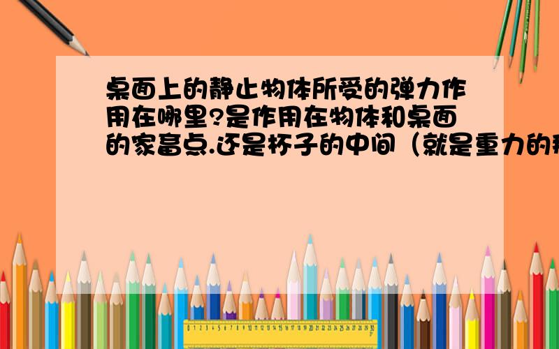 桌面上的静止物体所受的弹力作用在哪里?是作用在物体和桌面的家畜点.还是杯子的中间（就是重力的那个作用点）