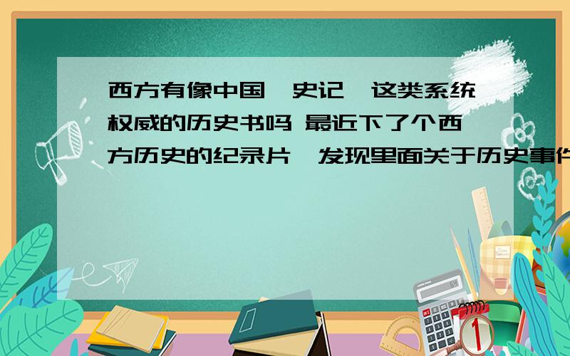 西方有像中国《史记》这类系统权威的历史书吗 最近下了个西方历史的纪录片,发现里面关于历史事件很多都用到了,概论和推理.大多都是猜测应该是这样,那样的.难道没有历史书记录相关事