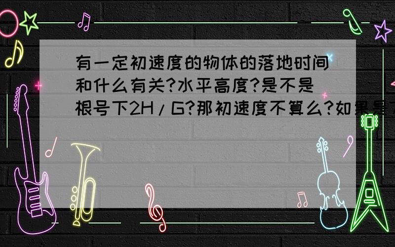 有一定初速度的物体的落地时间和什么有关?水平高度?是不是根号下2H/G?那初速度不算么?如果是7.9KM/S呢?老师总说我那是特例.但她还说过做选择的时候,说找到一个反例就可以确定那个错了…