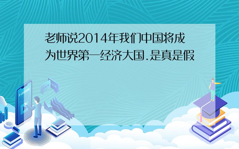 老师说2014年我们中国将成为世界第一经济大国.是真是假