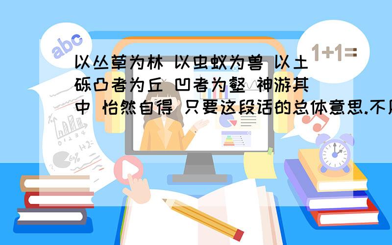 以丛草为林 以虫蚁为兽 以土砾凸者为丘 凹者为壑 神游其中 怡然自得 只要这段话的总体意思.不用分别讲.