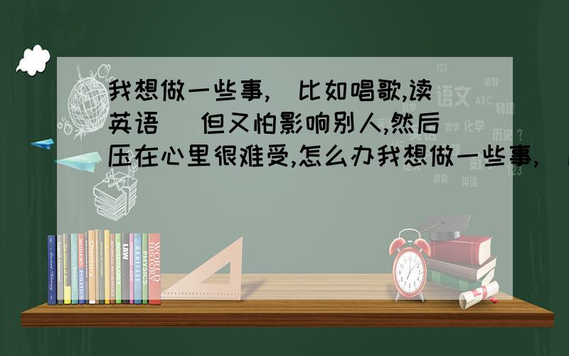 我想做一些事,（比如唱歌,读英语） 但又怕影响别人,然后压在心里很难受,怎么办我想做一些事,（比如唱歌,读英语）但又怕影响别人,然后压在心里很难受,怎么办