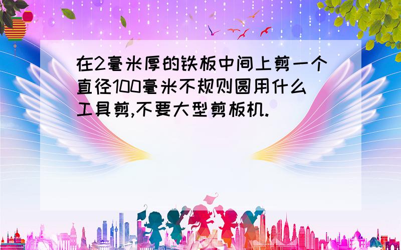 在2毫米厚的铁板中间上剪一个直径100毫米不规则圆用什么工具剪,不要大型剪板机.