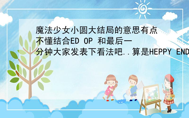 魔法少女小圆大结局的意思有点不懂结合ED OP 和最后一分钟大家发表下看法吧..算是HEPPY END还是BAD END?~