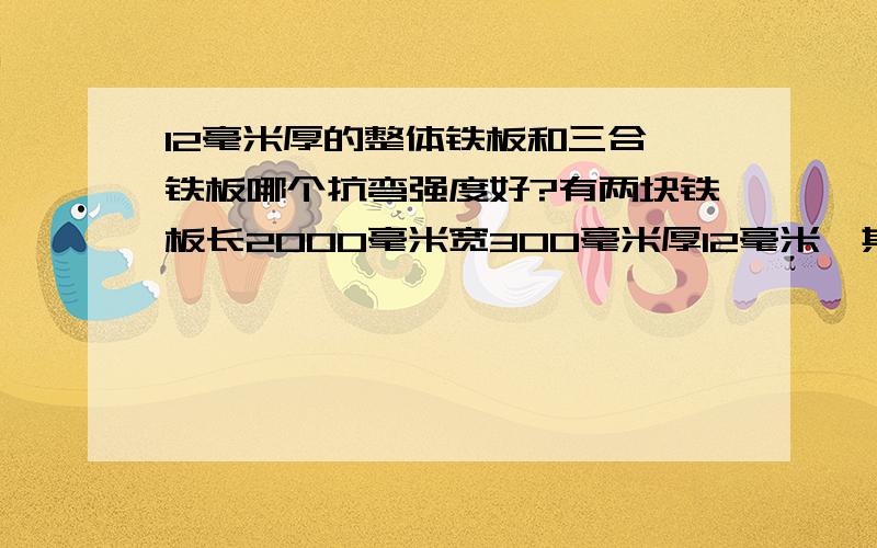 12毫米厚的整体铁板和三合一铁板哪个抗弯强度好?有两块铁板长2000毫米宽300毫米厚12毫米,其中一块是整体的另一块是由三块4毫米厚的铁板点焊起来,请问两块铁板的抗弯能力哪一块强?