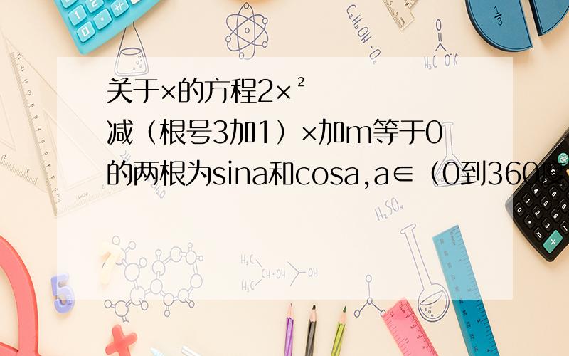 关于×的方程2×²减（根号3加1）×加m等于0的两根为sina和cosa,a∈（0到360度）.求m的值